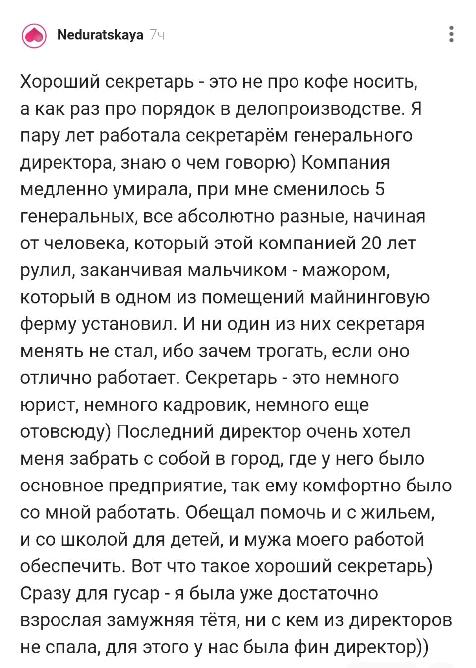 Хороший секретарь – это не про кофе носить, а как раз про порядок в делопроизводстве. Я пару лет работала секретарём генерального директора, знаю о чем говорю) Компания медленно умирала, при мне сменилось 5 генеральных, все абсолютно разные, начиная от человека, который этой компанией 20 лет рулил, заканчивая мальчиком – мажором, который в одном из помещений майнинговую ферму установил. И ни один из них секретаря менять не стал, ибо зачем трогать, если оно отлично работает. Секретарь – это немного юрист, немного кадровик, немного еще отовсюду) Последний директор очень хотел меня забрать с собой в город, где у него было основное предприятие, так ему комфортно было со мной работать. Обещал помочь и с жильем, и со школой для детей, и мужа моего работой обеспечить. Вот что такое хороший секретарь) Сразу для гусар – я была уже достаточно взрослая замужняя тётя, ни с кем из директоров не спала, для этого у нас была фин директор))