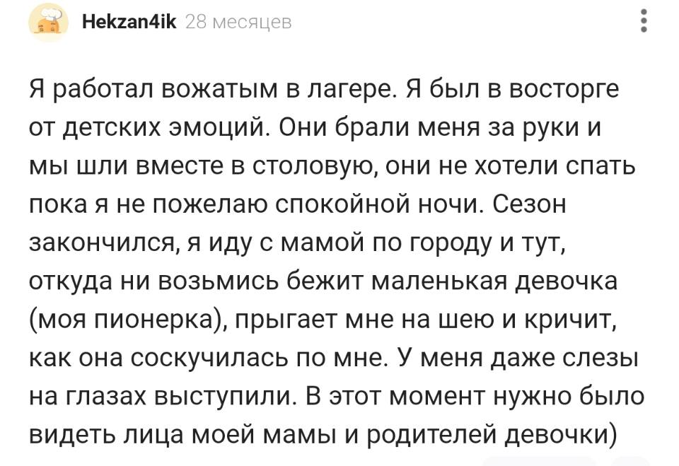 Я работал вожатым в лагере. Я был в восторге от детских эмоций. Они брали меня за руки и мы шли вместе в столовую, они не хотели спать пока я не пожелаю спокойной ночи. Сезон закончился, я иду с мамой по городу и тут, откуда ни возьмись бежит маленькая девочка (моя пионерка), прыгает мне на шею и кричит, как она соскучилась по мне. У меня даже слезы на глазах выступили. В этот момент нужно было видеть лица моей мамы и родителей девочки).