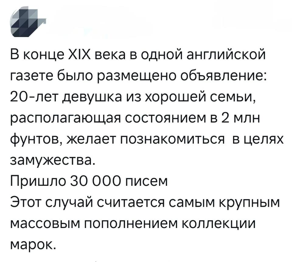 В конце ХХ века в одной английской газете было размещено объявление: 20-лет девушка из хорошей семьи, располагающая состоянием в 2 млн. фунтов, желает познакомиться в целях замужества.
Пришло 30 000 писем.
Этот случай считается самым крупным массовым пополнением коллекции марок.