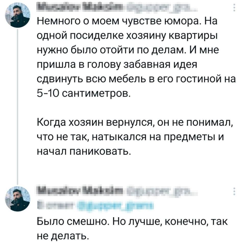 Немного о моём чувстве юмора. На одной посиделке хозяину квартиры нужно было отойти по делам. И мне пришла в голову забавная идея сдвинуть всю мебель в его гостиной на 5-10 сантиметров. Когда хозяин вернулся, он не понимал, что не так, натыкался на предметы и начал паниковать. Было смешно. Но лучше, конечно, так не делать.