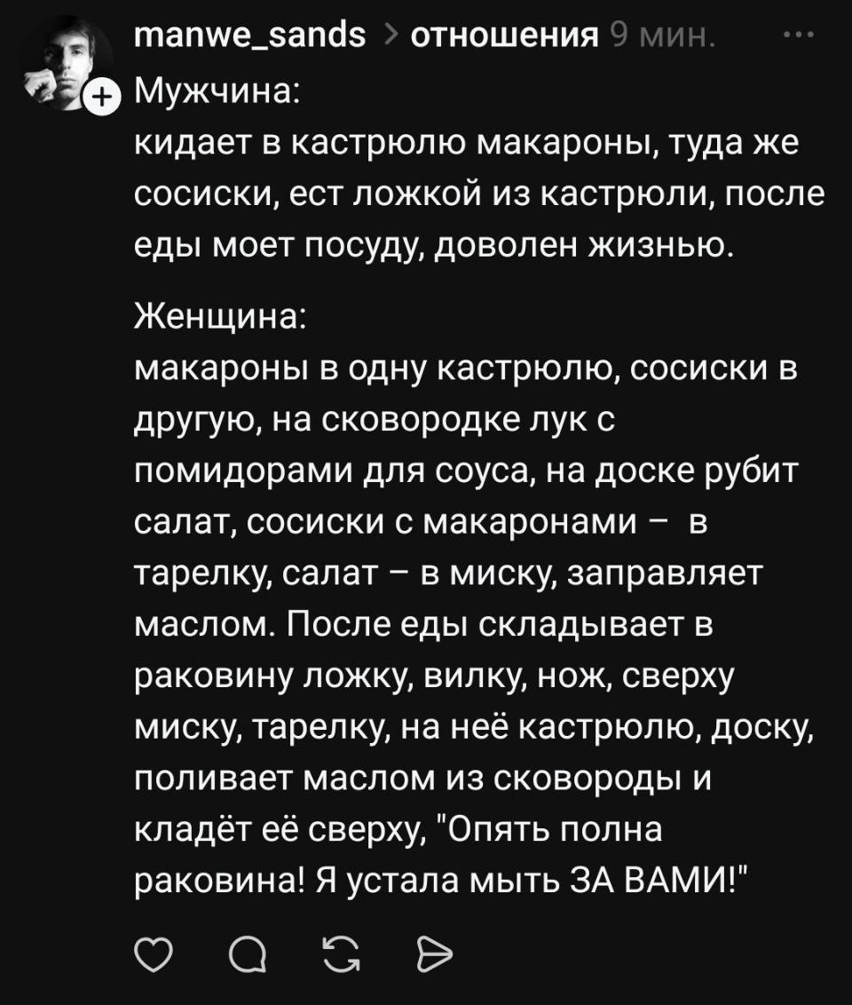 Мужчина:
Кидает в кастрюлю макароны, туда же сосиски, ест ложкой из кастрюли, после еды моет посуду, доволен жизнью.
Женщина:
Макароны в одну кастрюлю, сосиски в другую, на сковородке лук с помидорами для соуса, на доске рубит салат, сосиски с макаронами – в тарелку, салат — в миску, заправляет маслом. После еды складывает в раковину ложку, вилку, нож, сверху миску, тарелку, на неё кастрюлю, доску, поливает маслом из сковороды и кладёт её сверху, «Опять полная раковина! Я устала мыть ЗА ВАМИ!».