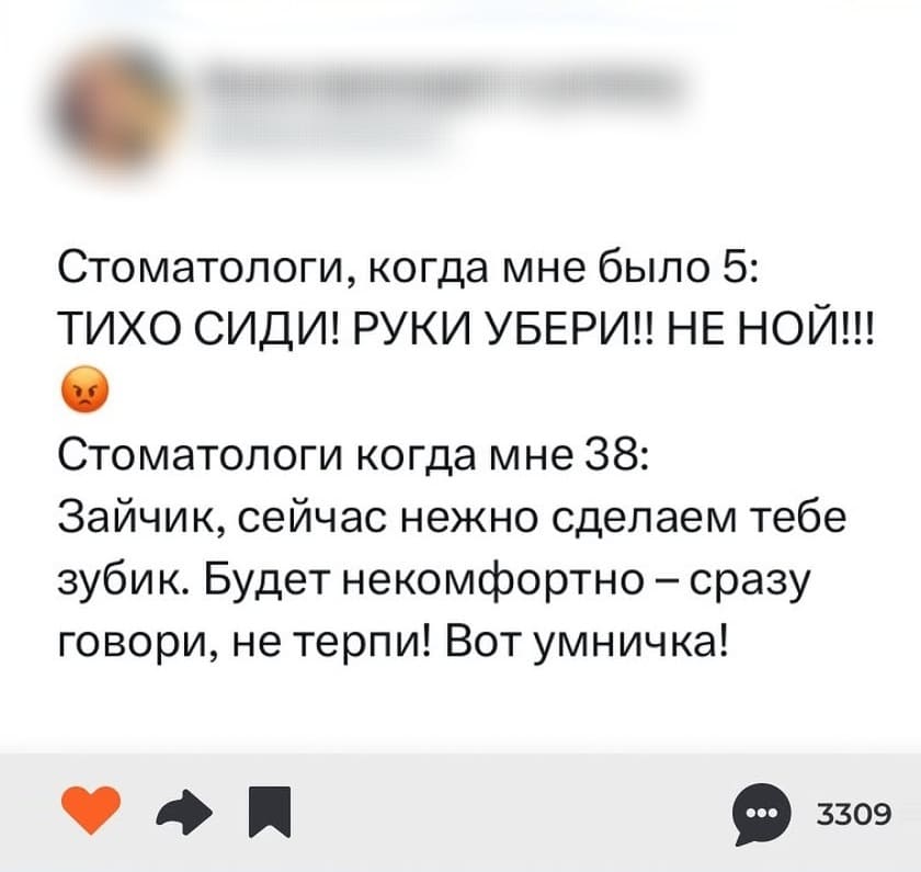 Стоматологи, когда мне было 5: ТИХО СИДИ! РУКИ УБЕРИ!! НЕ НОЙ!!!
Стоматологи когда мне 38: Зайчик, сейчас нежно сделаем тебе зубик. Будет некомфортно — сразу говори, не терпи! Вот умничка!
