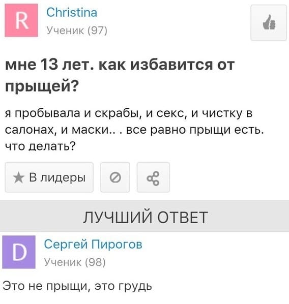 – Мне 13 лет. Как избавится от прыщей? Я пробывала и скрабы, и секс, и чистку в салонах, и маски... всё равно прыщи есть. Что делать?
– Это не прыщи, это грудь.
