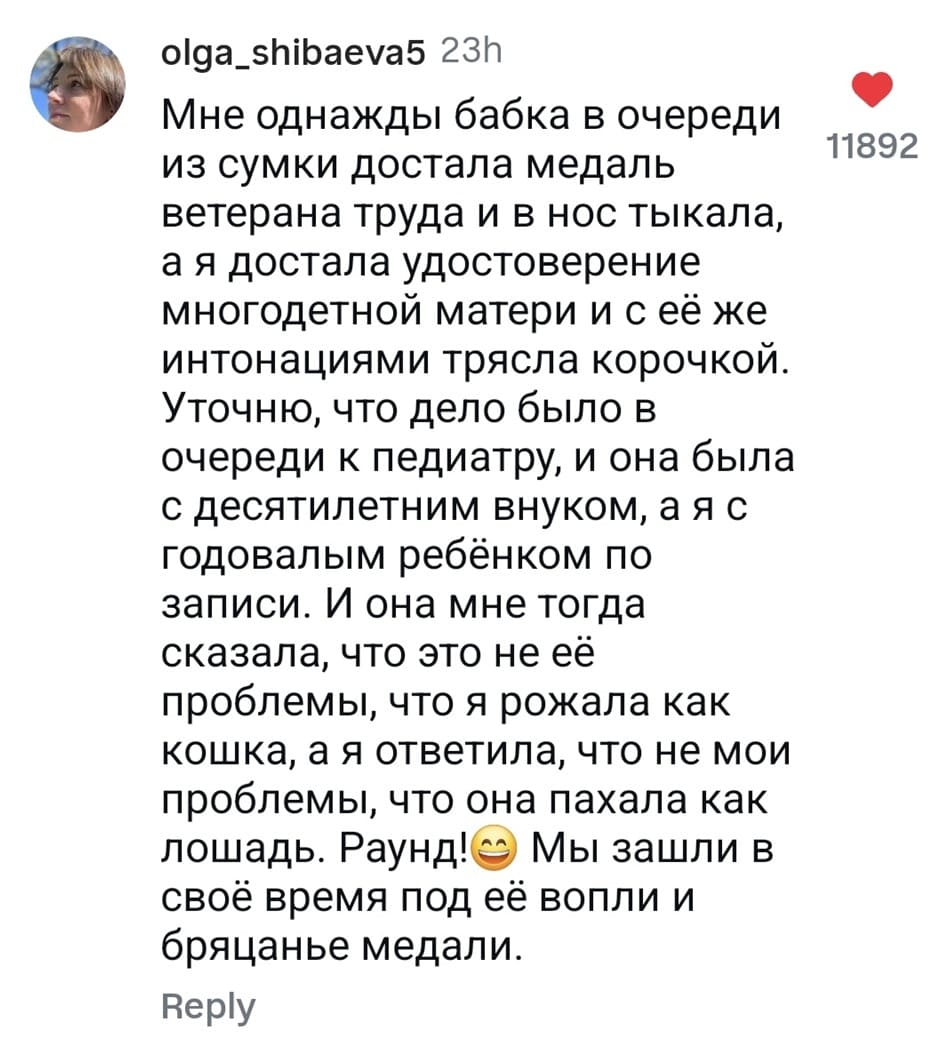 Мне однажды бабка в очереди из сумки достала медаль ветерана труда и в нос тыкала, а я достала удостоверение многодетной матери и с её же интонациями трясла корочкой. Уточню, что дело было в очереди к педиатру, и она была с десятилетним внуком, а я с годовалым ребёнком по записи. И она мне тогда сказала, что это не её проблемы, что я рожала как кошка, а я ответила, что не мои проблемы, что она пахала как лошадь. Раунде Мы зашли в своё время под её вопли и бряцанье медали.