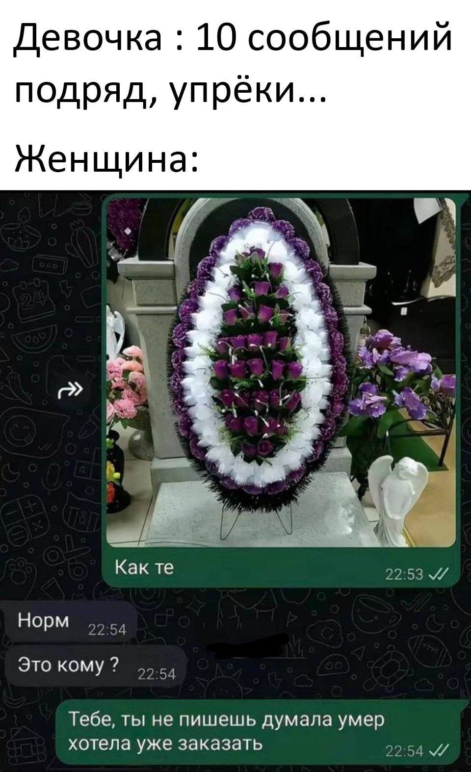 Девочка : 10 сообщений подряд, упрёки...

Женщина:
– Как ты?
– Норм.
– Это кому ?
– Тебе, ты не пишешь думала умер хотела уже заказать.