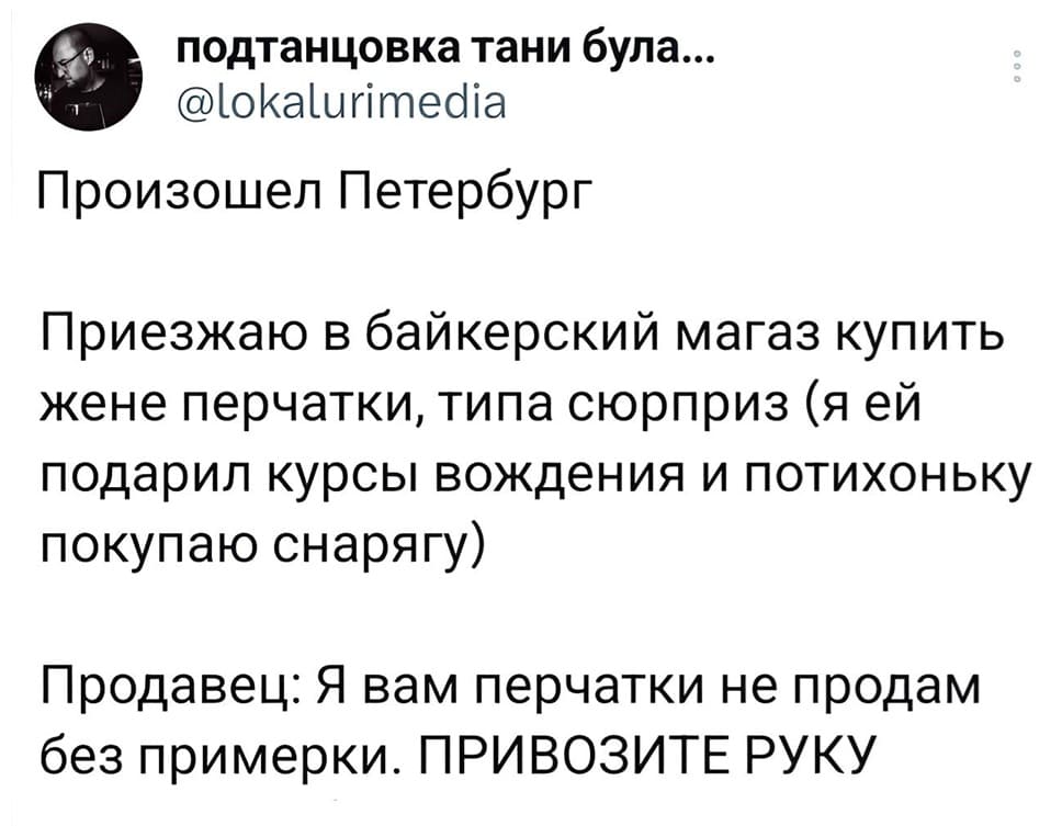 Произошёл Петербург.
Приезжаю в байкерский магаз купить жене перчатки, типа сюрприз (я ей подарил курсы вождения и потихоньку покупаю снарягу).
Продавец:
– Я вам перчатки не продам без примерки. ПРИВОЗИТЕ РУКУ.