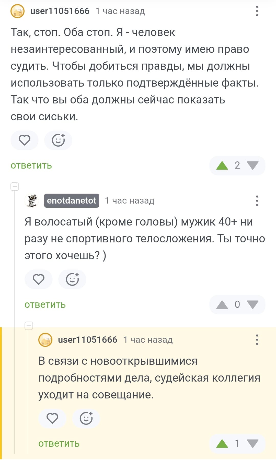 – Так, стоп. Оба стоп. Я — человек незаинтересованный, и поэтому имею право судить. Чтобы добиться правды, мы должны использовать только подтверждённые факты. Так что вы оба должны сейчас показать свои сиськи.
– Я волосатый (кроме головы) мужик 40+ ни разу не спортивного телосложения. Ты точно этого хочешь?
– В связи с новооткрывшимися подробностями дела, судейская коллегия уходит на совещание.