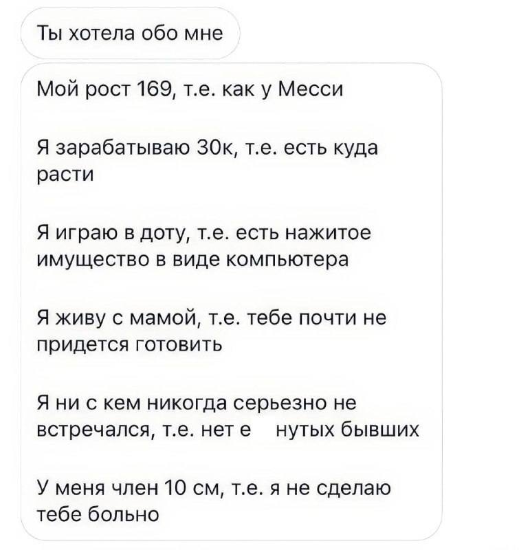 Ты хотела обо мне.
Мой рост 169, т.е. как у Месси.
Я зарабатываю 30 тыс. руб., т.е. есть куда расти.
Я играю в доту, т.е. есть нажитое имущество в виде компьютера.
Я живу с мамой, т.е. тебе почти не придется готовить.
Я ни с кем никогда серьезно не встречался, т.е. нет е***утых бывших.
У меня член 10 см, т.е. я не сделаю тебе больно.