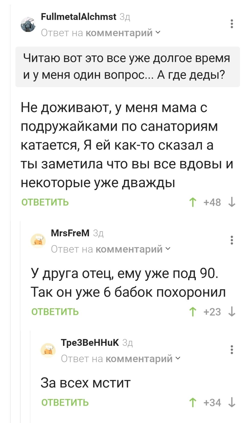 – Читаю вот это все уже долгое время и у меня один вопрос... А где деды?
– Не доживают, у меня мама с подружайками по санаториям катается, Я ей как-то сказал а ты заметила что вы все вдовы и некоторые уже дважды.
– У друга отец, ему уже под 90. Так он уже 6 бабок похоронил.
– За всех мстит.