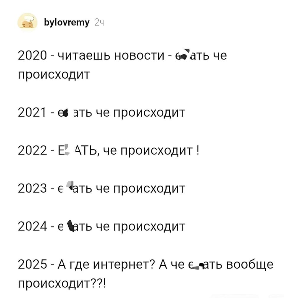2020 – читаешь новости — ауеть че происходит.
2021 – еать че происходит.
2022 – ЕАТЬ, че происходит!
2023 – еать че происходит!!
2024 – еать че происходит!!!
2025 – А где интернет? А че еать вообще происходит??!