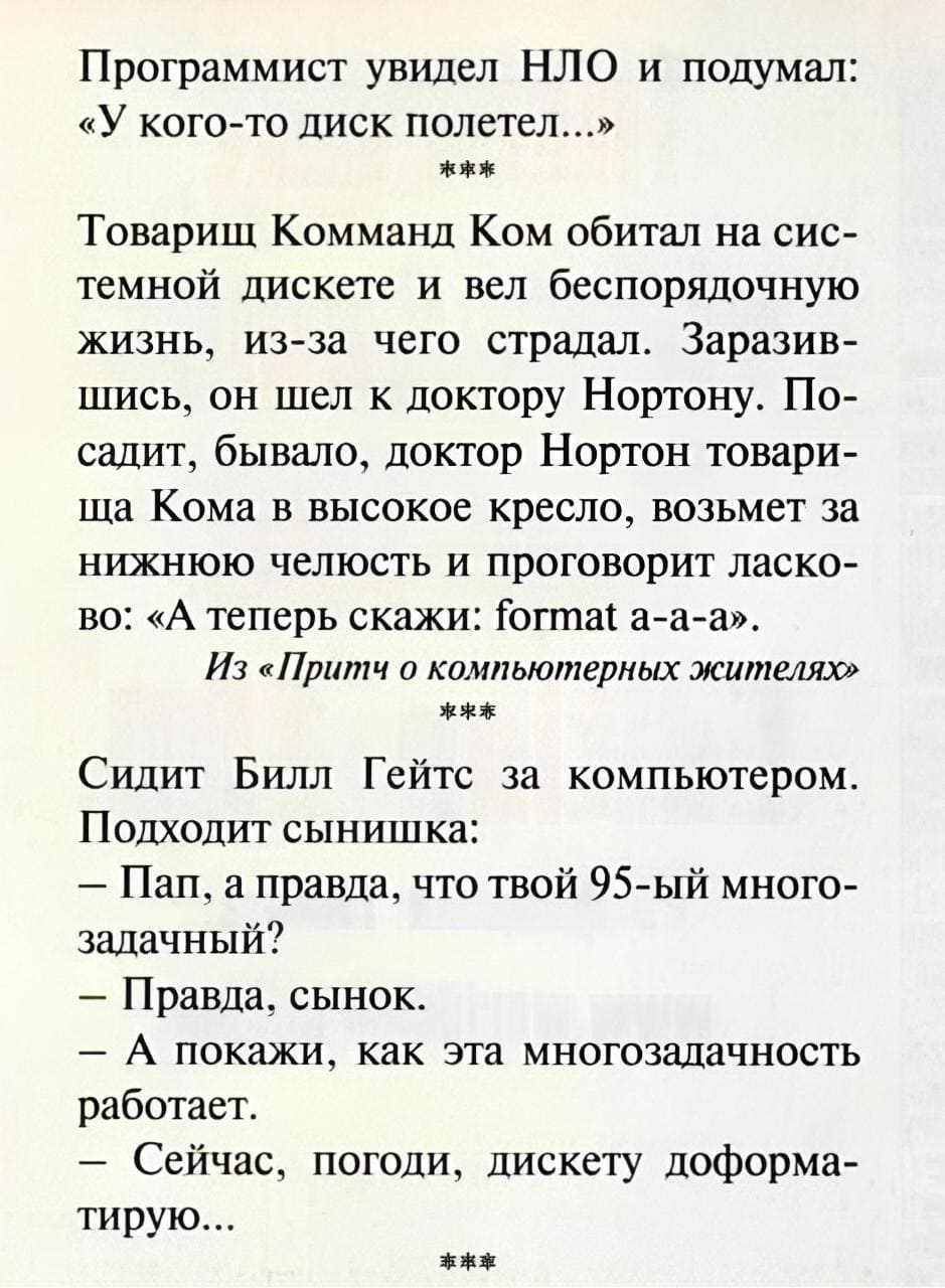 Программист увидел НЛО и подумал: «У кого-то диск полетел...»

Товарищ Комманд Ком обитал на системной дискете и вел беспорядочную жизнь, из-за чего страдал. Заразившись, он шел к доктору Нортону. Посадит, бывало, доктор Нортон товарища Кома в высокое кресло, возьмет за нижнюю челюсть и проговорит ласково: «А теперь скажи: format а-а-а».
Из «Притч о компьютерных жителях»

Сидит Билл Гейтс за компьютером.
Подходит сынишка:
— Пап, а правда, что твой 95-ый многозадачный?
— Правда, сынок.
— А покажи, как эта многозадачность работает.
— Сейчас, погоди, дискету доформатирую...