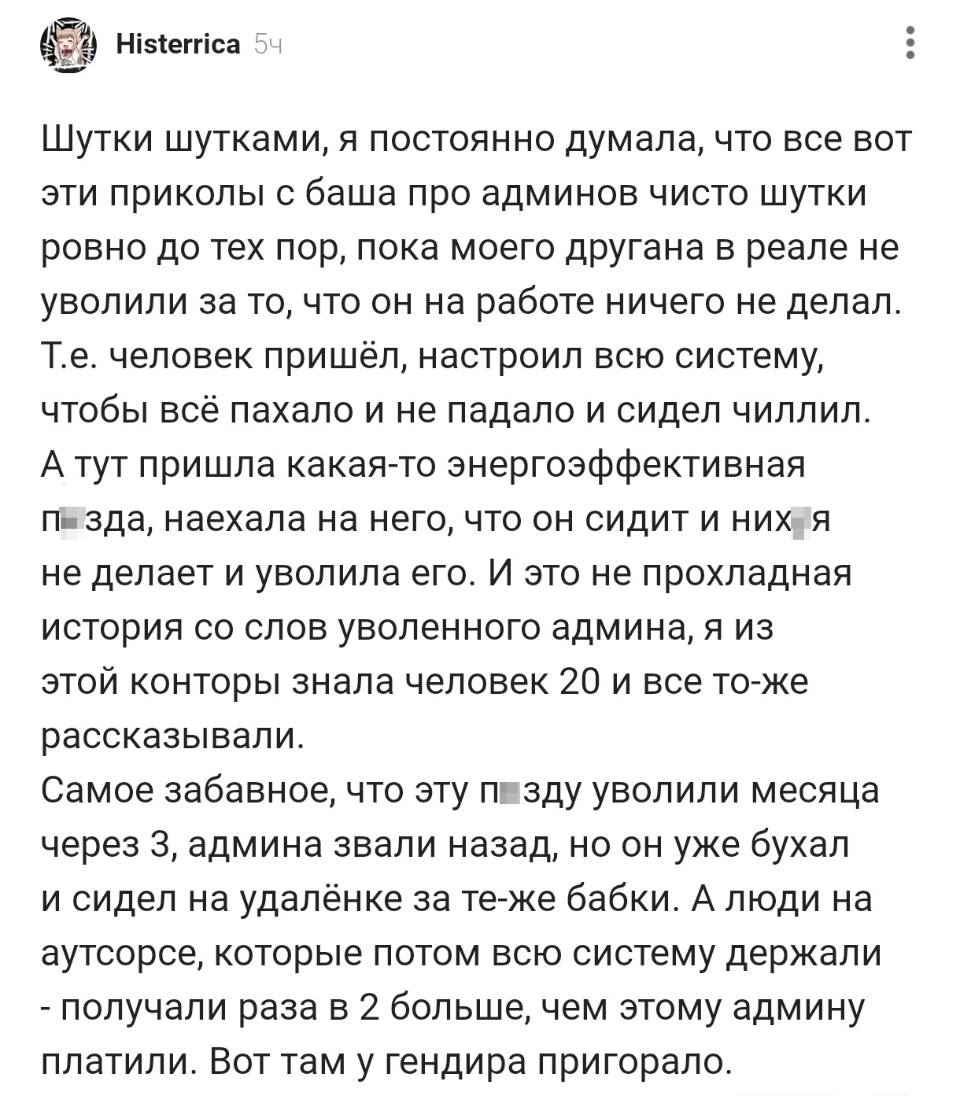 Шутки шутками, я постоянно думала, что все вот эти приколы с баша про админов чисто шутки ровно до тех пор, пока моего другана в реале не уволили за то, что он на работе ничего не делал. Т.е. человек пришёл, настроил всю систему, чтобы всё пахало и не падало и сидел чиллил. А тут пришла какая-то энергоэффективная п*зда, наехала на него, что он сидит и них*я не делает и уволила его. И это не прохладная история со слов уволенного админа, я из этой конторы знала человек 20 и все то-же
рассказывали. Самое забавное, что эту п*зду уволили месяца через 3, админа звали назад, но он уже бухал и сидел на удалёнке за те-же бабки. А люди на аутсорсе, которые потом всю систему держали – получали раза в 2 больше, чем этому админу платили. Вот там у гендира пригорало.
