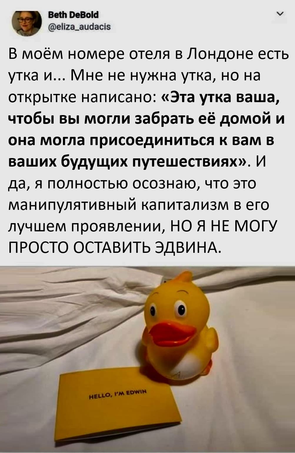 В моём номере отеля в Лондоне есть утка и... Мне не нужна утка, но на открытке написано: «Эта утка ваша, чтобы вы могли забрать её домой и она могла присоединиться к вам в ваших будущих путешествиях». И да, я полностью осознаю, что это манипулятивный капитализм в его лучшем проявлении, НО Я НЕ МОГУ ПРОСТО ОСТАВИТЬ ЭДВИНА.