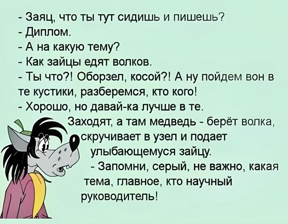 – Заяц, что ты тут сидишь и пишешь?
– Диплом.
– А на какую тему?
– Как зайцы едят волков.
– Ты что?! Оборзел, косой?! А ну пойдём вон в те кустики, разберёмся, кто кого!
– Хорошо, но давай-ка лучше в те.
Заходят, а там медведь – берёт волка, скручивает в узел и подаёт улыбающемуся зайцу.
– Запомни, серый, не важно, какая тема, главное, кто научный руководитель!
