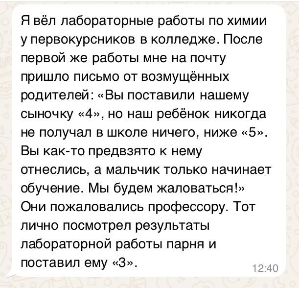 Я вёл лабораторные работы по химии у первокурсников в колледже. После первой же работы мне на почту пришло письмо от возмущённых родителей: «Вы поставили нашему сыночку «4», но наш ребёнок никогда не получал в школе ничего, ниже «5». Вы как-то предвзято к нему отнеслись, а мальчик только начинает обучение. Мы будем жаловаться!» Они пожаловались профессору. Тот лично посмотрел результаты лабораторной работы парня и поставил ему «3».