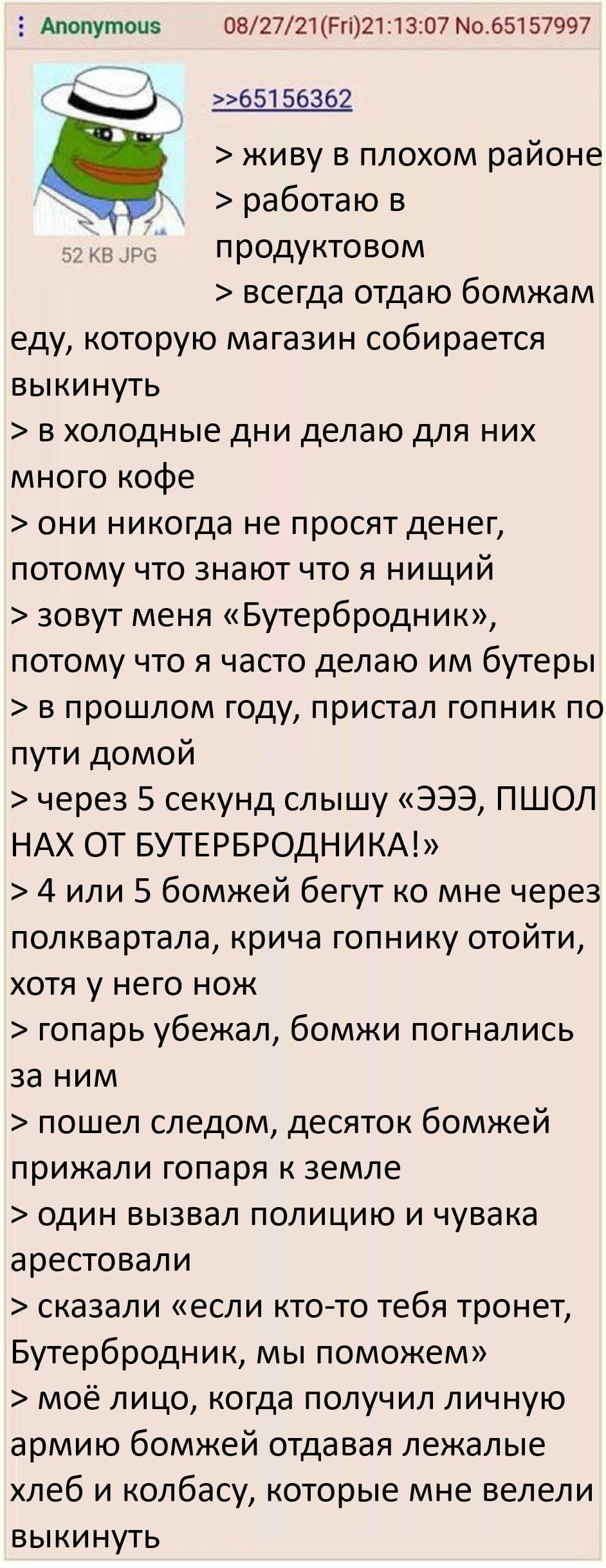 > живу в плохом районе
> работаю в продуктовом
> всегда отдаю бомжам еду, которую магазин собирается выкинуть
> в холодные дни делаю для них много кофе
> они никогда не просят денег, потому что знают что я нищий
> зовут меня «Бутербродник», потому что я часто делаю им бутеры
> в прошлом году, пристал гопник по пути домой
> через 5 секунд слышу «ЭЭЭ, ПШОЛ НАХ ОТ БУТЕРБРОДНИКА!»
> 4 или 5 бомжей бегут ко мне через полквартала, крича гопнику отойти, хотя у него нож
> гопарь убежал, бомжи погнались за ним
> пошел следом, десяток бомжей прижали гопаря к земле
> один вызвал полицию и чувака арестовали
> сказали «если кто-то тебя тронет, Бутербродник, мы поможем»
> моё лицо, когда получил личную армию бомжей отдавая лежалые хлеб и колбасу, которые мне велели выкинуть