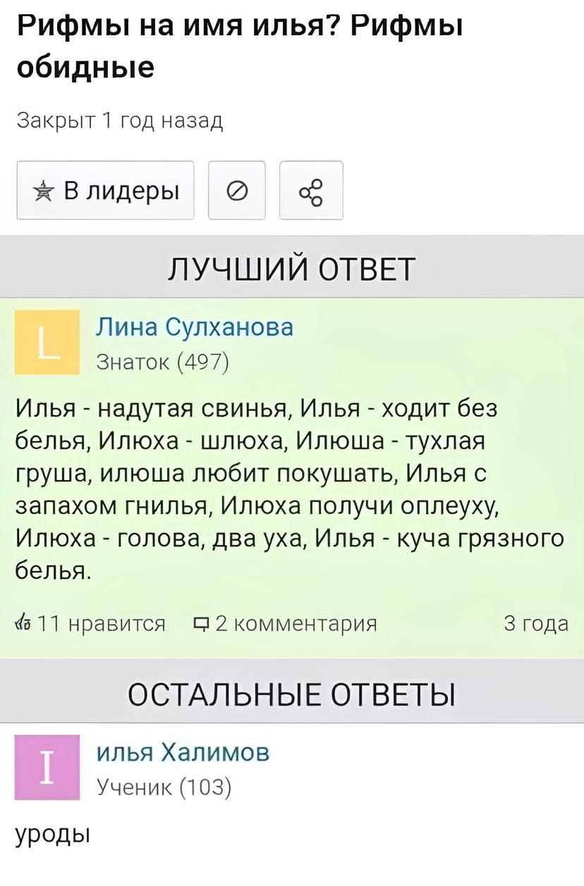 Рифмы на имя Илья. Рифмы обидные.
– Илья — надутая свинья, Илья — ходит без белья, Илюха — шлюха, Илюша — тухлая груша, Илюша — любит покушать, Илья с запахом гнилья, Илюха — получи оплеуху, Илюха — голова, два уха, Илья — куча грязного белья.
Илья Халимов:
– Уроды.