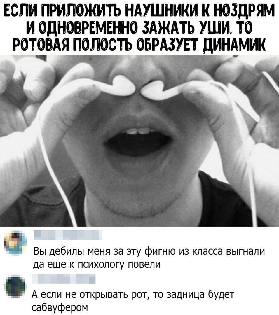– Если приложить наушники к ноздрям и одновременно зажать уши, то ротовая полость образует динамик.
– Вы дебилы, меня за эту фигню из класса выгнали, да ещё и к психологу повели.
– А если не открывать рот, то задница будет сабвуфером.