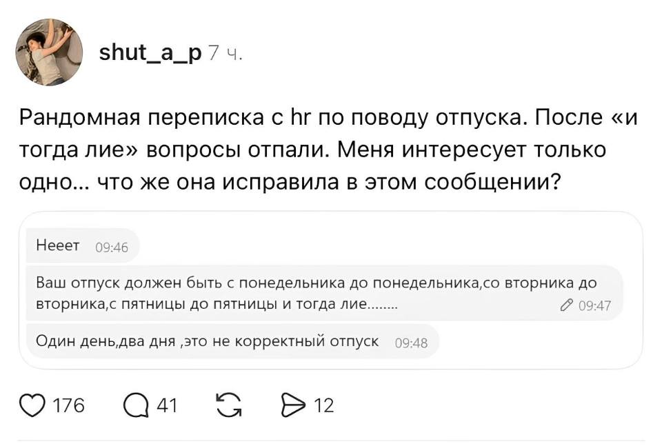 Рандомная переписка с HR no поводу отпуска. После «и тогда лие» вопросы отпали. Меня интересует только одно... что же она исправила в этом сообщении?

Нееет.
Ваш отпуск должен быть с понедельника до понедельника, со вторника до вторника, с пятницы до пятницы и тогда лие........ 
Один день,два дня ‚это не корректный отпуск
