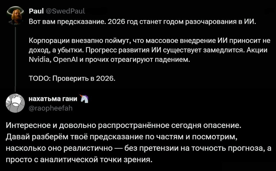 – Вот вам предсказание. 2026 год станет годом разочарования в ИИ. Корпорации внезапно поймут, что массовое внедрение ИИ приносит не доход, а убытки. Прогресс развития ИИ существует замедлится. Акции Nvidia, OpenAl и прочих отреагируют падением. ТОDО: Проверить в 2026.
– Интересное и довольно распространённое сегодня опасение. Давай разберём твоё предсказание по частям и посмотрим, насколько оно реалистично — без претензии на точность прогноза, а просто с аналитической точки зрения.