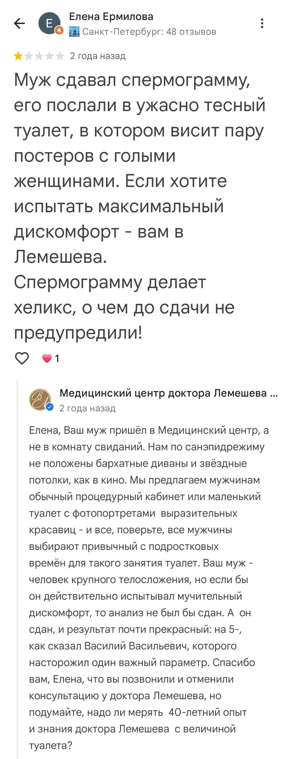 – Муж сдавал спермограмму, его послали в ужасно тесный туалет, в котором висит пару постеров с голыми женщинами. Если хотите испытать максимальный дискомфорт – вам в Лемешева. Спермограмму делает хеликс, о чем до сдачи не предупредили!
– Елена, Ваш муж пришёл в Медицинский центр, а не в комнату свиданий. Нам по санэпидрежиму не положены бархатные диваны и звёздные потолки, как в кино. Мы предлагаем мужчинам обычный процедурный кабинет или маленький туалет с фотопортретами выразительных красавиц – и все, поверьте, все мужчины выбирают привычный с подростковых времён для такого занятия туалет. Ваш муж – человек крупного телосложения, но если бы он действительно испытывал мучительный дискомфорт, то анализ не был бы сдан. А он сдан, и результат почти прекрасный: на 5-, как сказал Василий Васильевич, которого насторожил один важный параметр. Спасибо вам, Елена, что вы позвонили и отменили консультацию у доктора Лемешева, но подумайте, надо ли мерять 40-летний опыт и знания доктора Лемешева с величиной туалета?