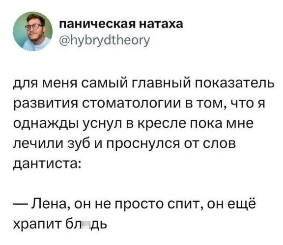 Для меня самый главный показатель развития стоматологии в том, что я однажды уснул в кресле пока мне лечили зуб и проснулся от слов дантиста:
— Лена, он не просто спит, он ещё храпит блдь.