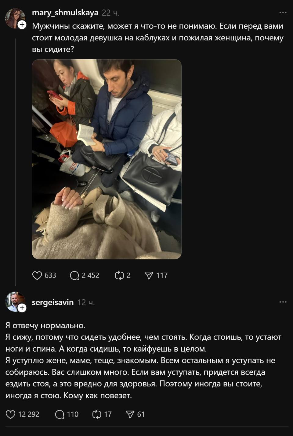 – Мужчины скажите, может я что-то не понимаю. Если перед вами стоит молодая девушка на каблуках и пожилая женщина, почему вы сидите?
– Я отвечу нормально. Я сижу, потому что сидеть удобнее, чем стоять. Когда стоишь, то устают ноги и спина. А когда сидишь, то кайфуешь в целом. Я уступлю жене, маме, теще, знакомым. Всем остальным я уступать не собираюсь. Вас слишком много. Если вам уступать, придется всегда ездить стоя, а это вредно для здоровья. Поэтому иногда вы стоите, иногда я стою. Кому как повезёт.