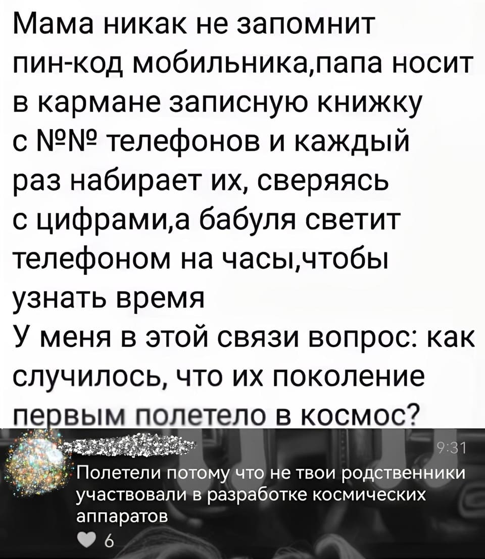 – Мама никак не запомнит ПИН-код мобильника, папа носит в кармане записную книжку с номерами телефонов и каждый раз набирает их, сверяясь с цифрами, а бабуля светит телефоном на часы, чтобы узнать время. У меня в этой связи вопрос: как случилось, что их поколение первым полетело в космос?
– Полетели потому что не твои родственники участвовали в разработке космических аппаратов.
