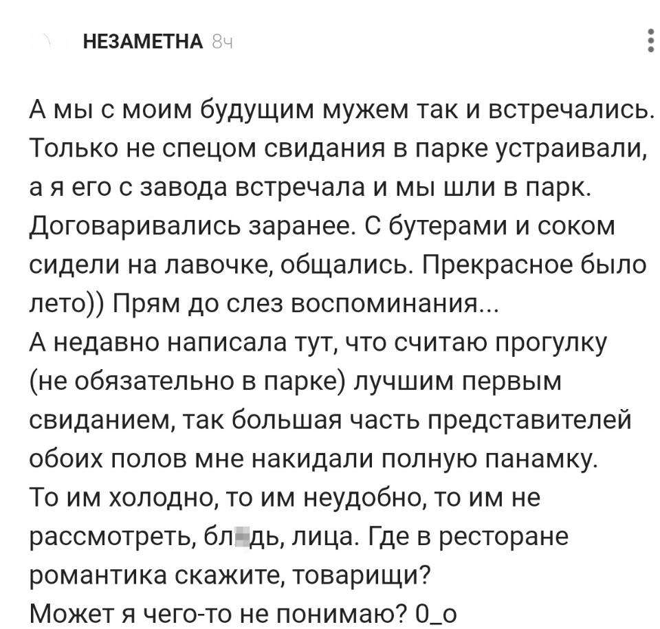 А мы с моим будущим мужем так и встречались. Только не спецом свидания в парке устраивали, а я его с завода встречала и мы шли в парк. Договаривались заранее. С бутерами и соком сидели на лавочке, общались. Прекрасное было лето)) Прям до слез воспоминания... А недавно написала тут, что считаю прогулку (не обязательно в парке) лучшим первым свиданием, так большая часть представителей обоих полов мне накидали полную панамку. То им холодно, то им неудобно, то им не рассмотреть, блдь, лица. Где в ресторане романтика скажите, товарищи? Может я чего-то не понимаю? 0_о