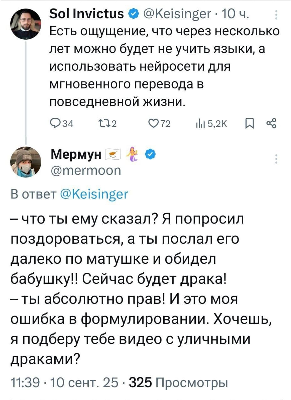 – Есть ощущение, что через несколько лет можно будет не учить языки, а использовать нейросети для мгновенного перевода в повседневной жизни.

Тем временем ИИ:
– Что ты ему сказал? Я попросил поздороваться, а ты послал его далеко по матушке и обидел бабушку!! Сейчас будет драка!
– Ты абсолютно прав! И это моя ошибка в формулировании. Хочешь, я подберу тебе видео с уличными драками?