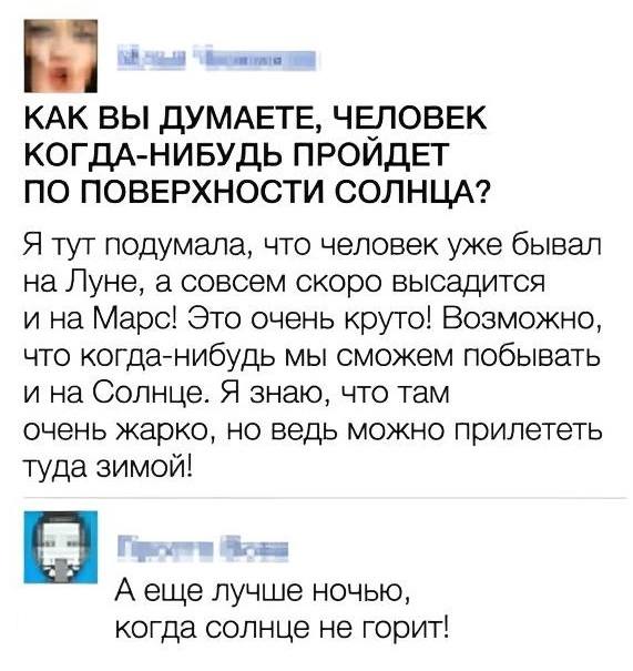 – КАК ВЫ ДУМАЕТЕ, ЧЕЛОВЕК КОГДА-НИБУДЬ ПРОИДЕТ ПО ПОВЕРХНОСТИ СОЛНЦА? Я тут подумала, что человек уже бывал на Луне, а совсем скоро высадится и на Марс! Это очень круто! Возможно, что когда-нибудь мы сможем побывать и на Солнце. Я знаю, что там очень жарко, но ведь можно прилететь туда зимой!
– А ещё лучше ночью, когда Солнце не горит!