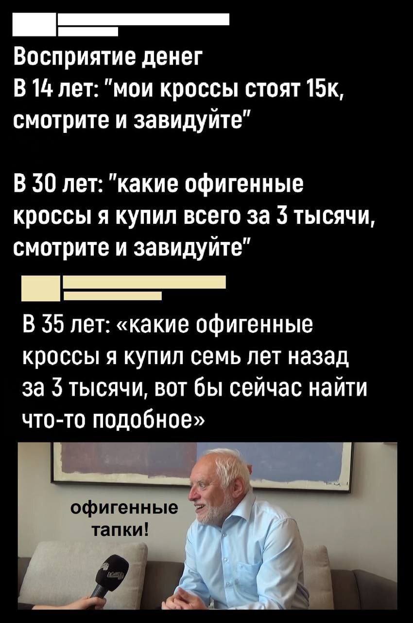 Восприятие денег
В 14 лет: «мои кроссы стоят 15к, смотрите и завидуйте»
В 30 лет: «какие офигенные кроссы я купил всего за 3 тысячи, смотрите и завидуйте»
В 35 лет: «какие офигенные кроссы я купил семь лет назад за 3 тысячи, вот бы сейчас найти что-то подобное»
– Офигенные тапки!