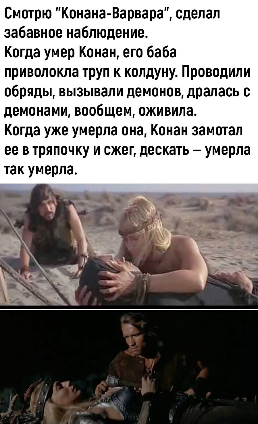 Смотрю «Конана-Варвара», сделала забавное наблюдение. Когда умер Конан, его баба приволокла труп к колдуну. Проводили обряды, вызывали демонов, дралась с демонами, в общем, оживила. Когда уже умерла она, Конан замотал её в тряпочку и сжег, дескать — умерла так умерла.