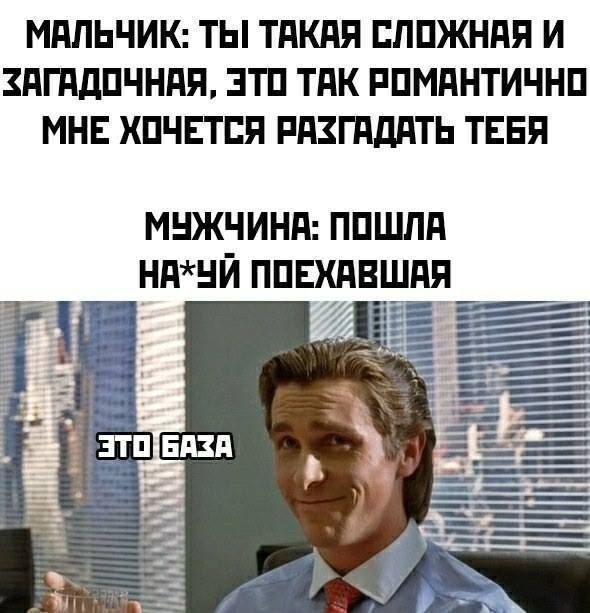МАЛЬЧИК: ТЫ ТАКАЯ СЛОЖНАЯ И ЗАГАДОЧНАЯ, ЭТО ТАК РОМАНТИЧНО МНЕ ХОЧЕТСЯ РЯЗГАДАТЬ ТЕБЯ.
МУЖЧИНА: ПОШЛА НА*УЙ ПОЕХАВШАЯ!