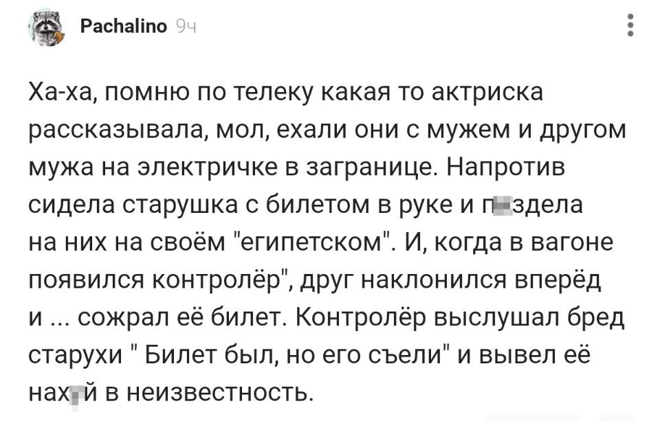 Ха-ха, помню по телеку какая-то актриска рассказывала, мол, ехали они с мужем и другом мужа на электричке в загранице. Напротив сидела старушка с билетом в руке и п***здела на них на своём «египетском». И, когда в вагоне появился контролёр, друг наклонился вперёд и... сожрал её билет. Контролёр выслушал бред старухи «Билет был, но его съели» и вывел её нах***й в неизвестность..