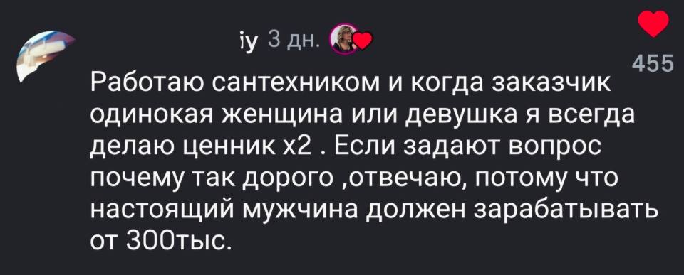 Работаю сантехником и когда заказчик одинокая женщина или девушка я всегда делаю ценник х2 . Если задают вопрос почему так дорого ‚отвечаю, потому что настоящий мужчина должен зарабатывать от 300 тысяч.