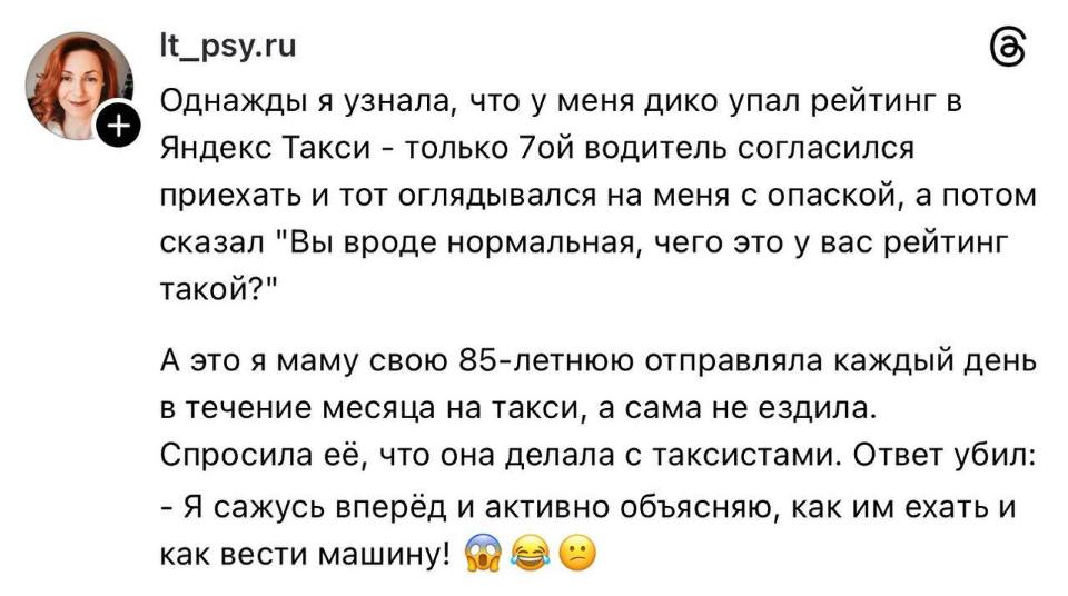 Однажды я узнала, что у меня дико упал рейтинг в Яндекс Такси – только 7ой водитель согласился приехать и тот оглядывался на меня с опаской, а потом сказал «Вы вроде нормальная, чего это у вас рейтинг такой?»
А это я маму свою 85-летнюю отправляла каждый день в течение месяца на такси, а сама не ездила.
Спросила её, что она делала с таксистами. Ответ убил:
– Я сажусь вперёд и активно объясняю, как им ехать и как вести машину!