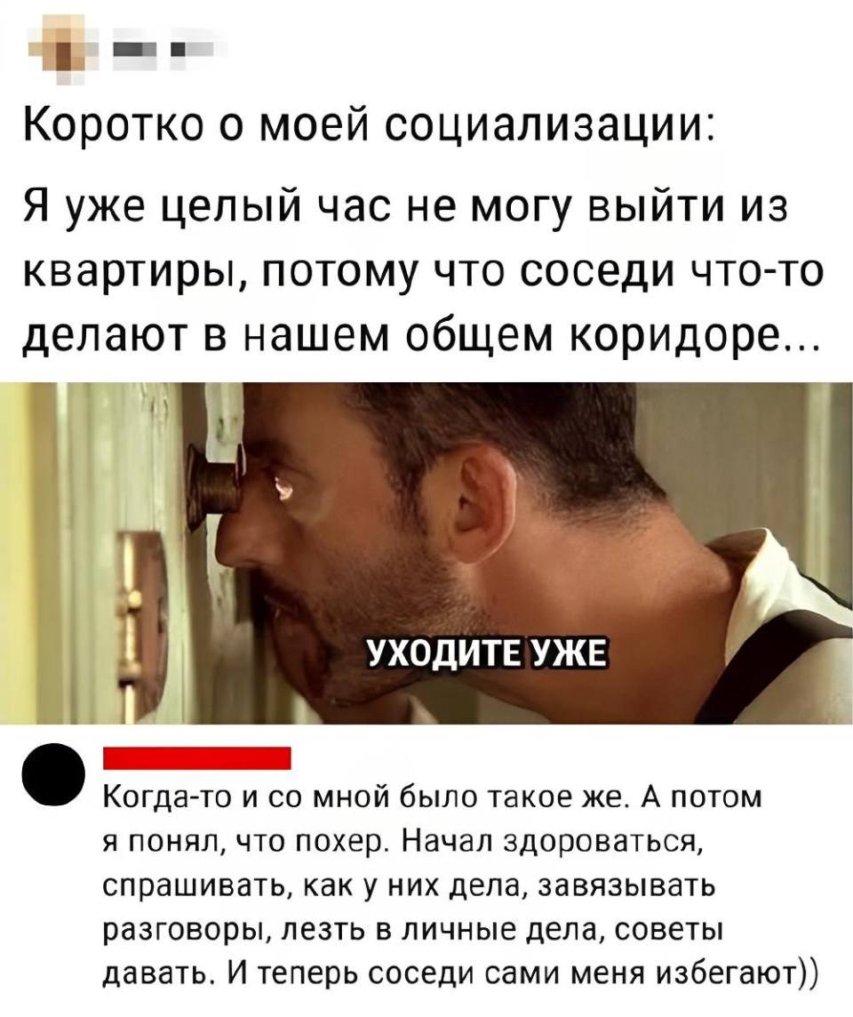 – Коротко о моей социализации: уже целый час не могу ВЫЙТИ из своей квартиры, потому что соседи что-то там делают на лестничной клетке...
– Когда-то и со мной было такое же. А после я понял, что пофиг. Начал здороваться, спрашивать, как у них дела, завязывать всякие разговоры, лезть в личные дела, советы разные давать. И теперь соседи сами меня избегают.
