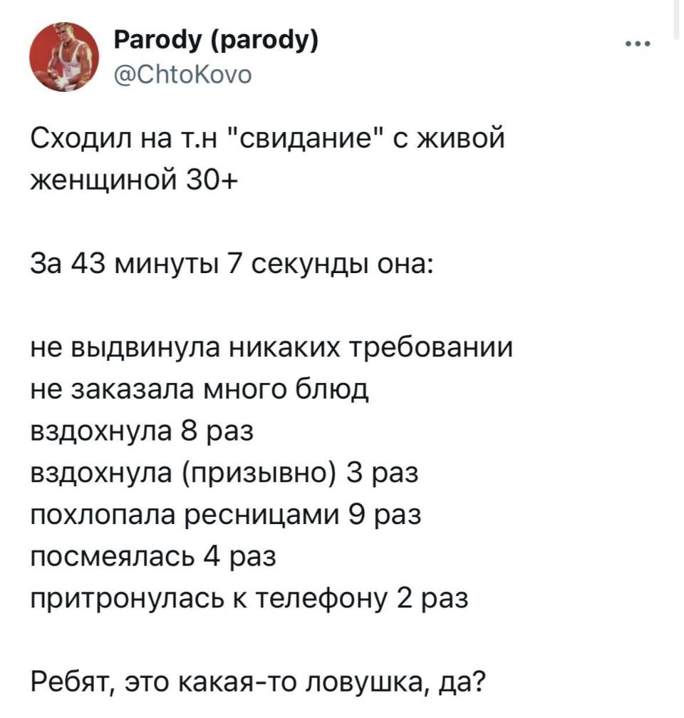 Сходил на т.н «свидание» с живой женщиной 30+

За 43 минуты 7 секунды она:

не выдвинула никаких требовании
не заказала много блюд
вздохнула 8 раз
вздохнула (призывно) 3 раз
похлопала ресницами 9 раз
посмеялась 4 раз
притронулась к телефону 2 раз

Ребят, это какая-то ловушка, да?