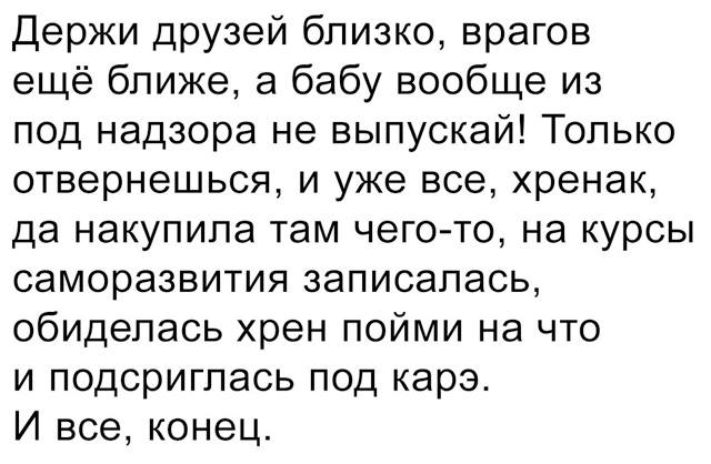 Держи друзей близко, врагов ещё ближе, а бабу вообще из под надзора не выпускай! Только отвернешься, и уже все, хренак, да накупила там чего-то, на курсы саморазвития записалась, обиделась хрен пойми на что и подстриглась под карэ. И всё, конец.