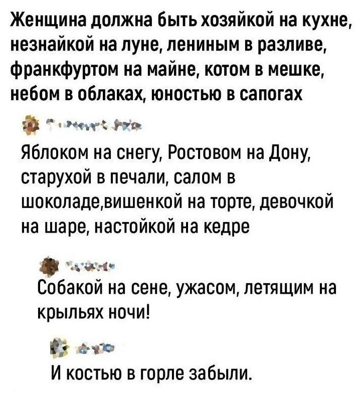 – Женщина должна быть хозяйкой на кухне, Незнайкой на Луне, Лениным в разливе, Франкфуртом на майне, котом в мешке, небом в облаках, юностью в сапогах.
– Яблоком на снегу, Ростовом на Дону, старухой в печали, салом в шоколаде, вишенкой на торте, девочкой на шаре, настойкой на кедре.
– Собакой на сене, ужасом, летящим на крыльях ночи!
– И костью в горле забыли.