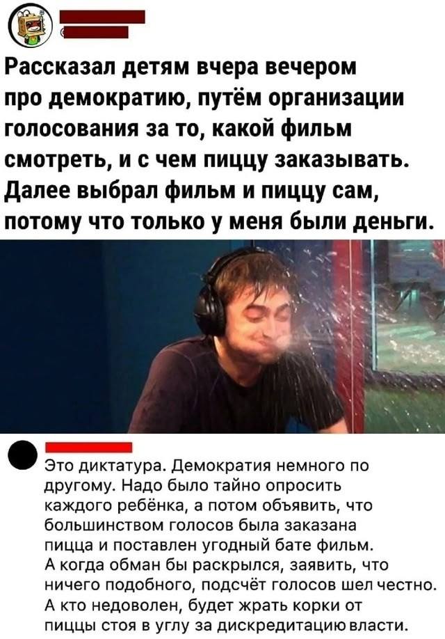 – Рассказал детям вчера вечером про демократию, путём организации голосования за то, какой фильм смотреть, и с чем пиццу заказывать. Далее выбрал фильм и пиццу сам, потому что только у меня были деньги.
– Это диктатура. Демократия немного по другому. Надо было тайно опросить каждого ребёнка, а потом объявить, что большинством голосов была заказана пицца и поставлен угодный бате фильм. А когда обман бы раскрылся, заявить, что ничего подобного, подсчёт голосов шел честно. А кто недоволен, будет жрать корки от пиццы стоя в углу за дискредитацию власти.