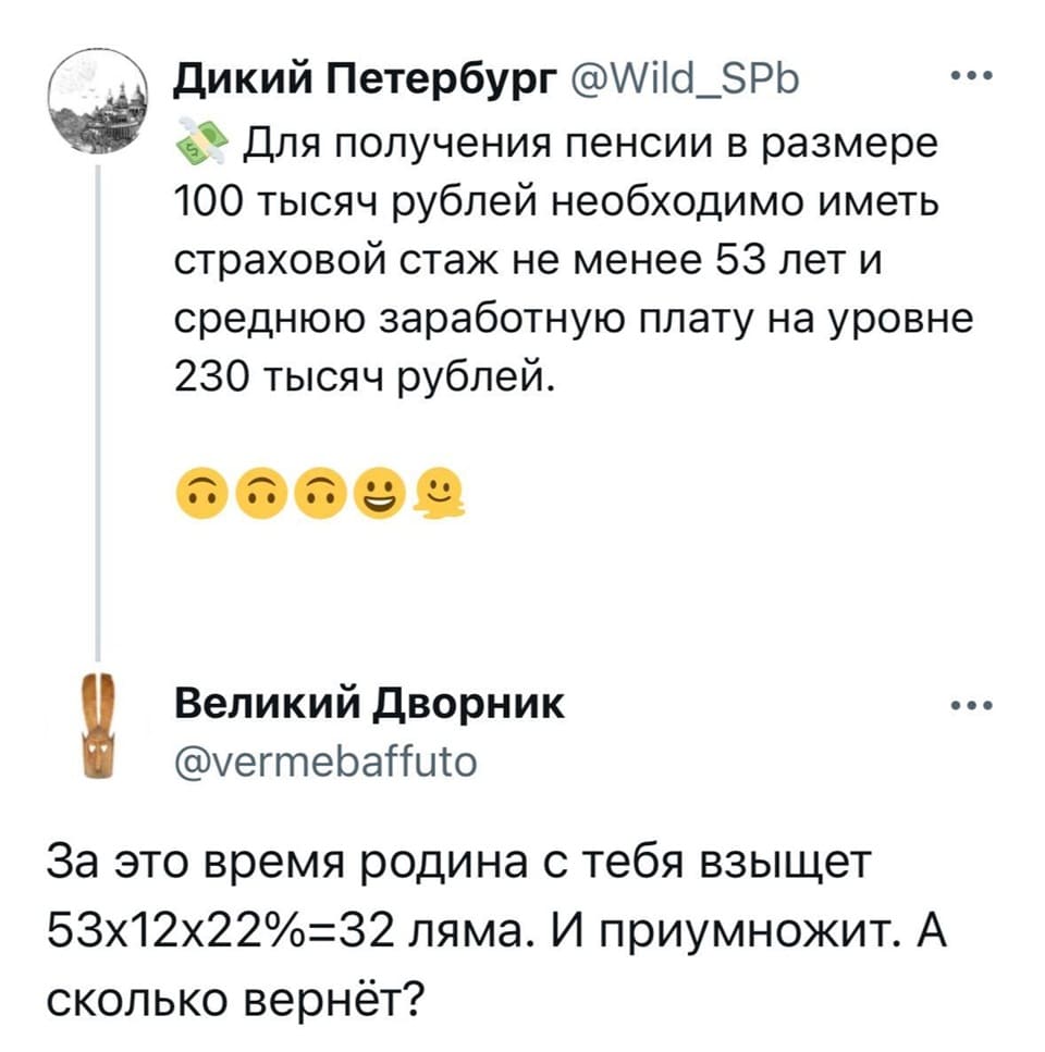 – Для получения пенсии в размере 100 тысяч рублей необходимо иметь страховой стаж не менее 53 лет и среднюю заработную плату на уровне 230 тысяч рублей.
– За это время родина с тебя взыщет 53х12х22%=32 ляма. И приумножит. А сколько вернёт?