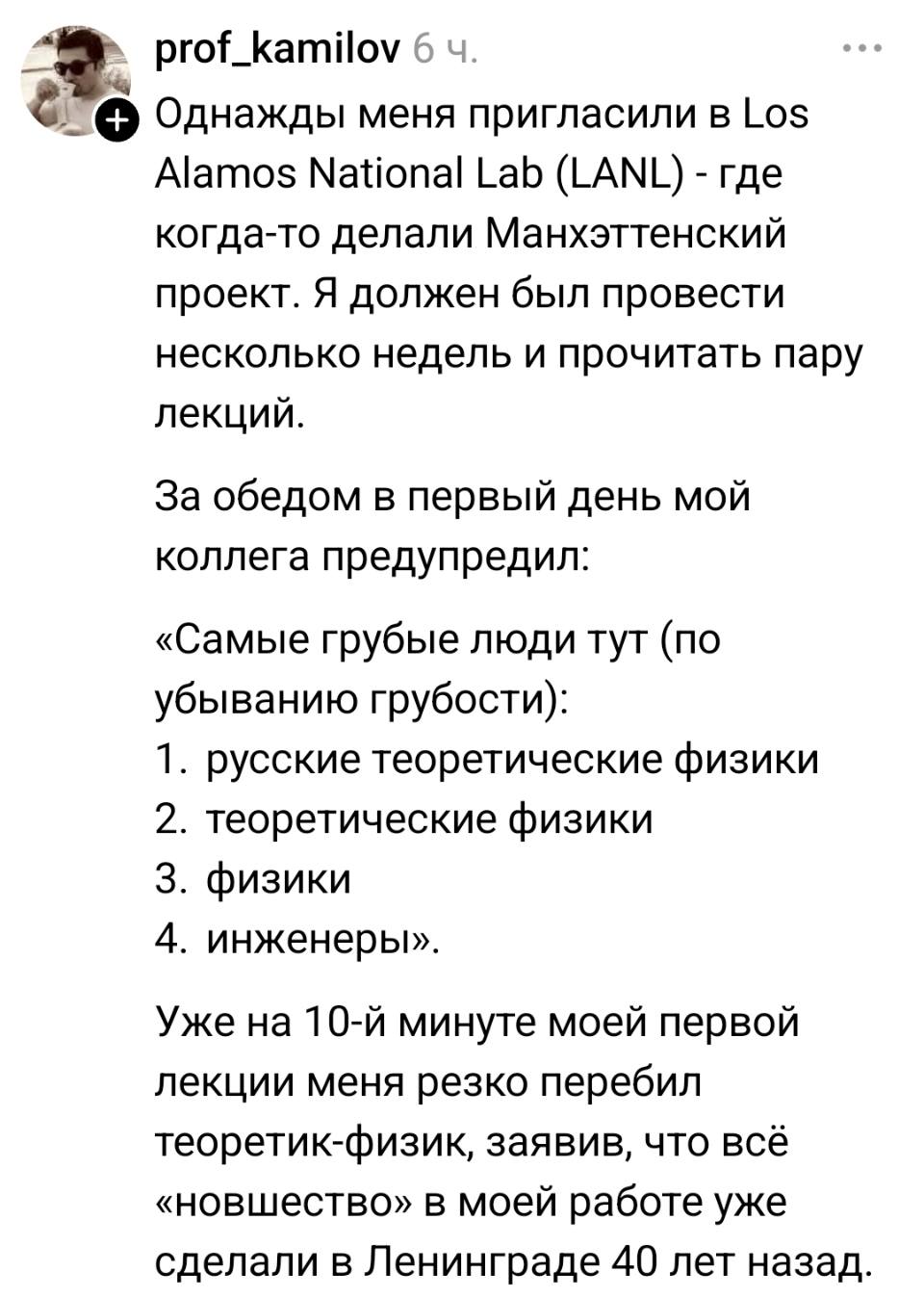 Однажды меня пригласили в Los Alamos National Lab (LANL) — где когда-то делали Манхэттенский проект. Я должен был провести несколько недель и прочитать пару лекций.
За обедом в первый день мой коллега предупредил:
«Самые грубые люди тут (по убыванию грубости):
1. русские теоретические физики
2. теоретические физики
3. физики
4. инженеры».
Уже на 10-й минуте моей первой лекции меня резко перебил теоретик-физик, заявив, что всё «новшество» в моей работе уже сделали в Ленинграде 40 лет назад.