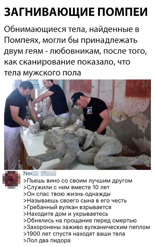 ЗАГНИВАЮЩИЕ ПОМПЕИ
Обнимающиеся тела, найденные в Помпеях, могли бы принадлежать двум геям — любовникам, после того, как сканирование показало, что тела мужского пола.
>Пьёшь вино со своим лучшим другом
>Служили с ним вместе 10 лет
>Он спас твою жизнь однажды
>Называешь своего сына в его честь
>Грёбанный вулкан взрывается
>Находите дом и укрываетесь
>Обнялись на прощание перед смертью
>Захоронены заживо вулканическим пеплом
>1900 лет спустя находят ваши тела
>Лол два пидора