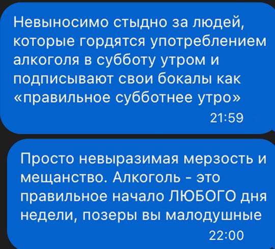 Невыносимо стыдно за людей, которые гордятся употреблением алкоголя в субботу утром и подписывают свои бокалы как «правильное субботнее утро».
Просто невыразимая мерзость и мещанство. Алкоголь – это правильное начало любого дня недели, позеры вы малодушные.