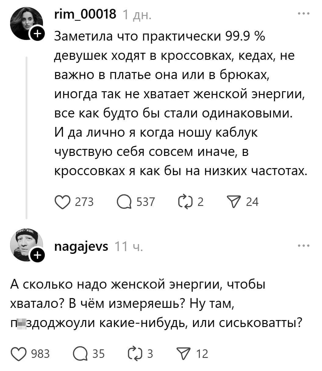 – Заметила что практически 99.9 % девушек ходят в кроссовках, кедах, не важно в платье она или в брюках, иногда так не хватает женской энергии, все как будто бы стали одинаковыми. И да лично я когда ношу каблук чувствую себя совсем иначе, в кроссовках я как бы на низких частотах.
– А сколько надо женской энергии, чтобы хватало? В чём измеряешь? Ну там, п*здоджоули какие-нибудь, или сиськоватты?