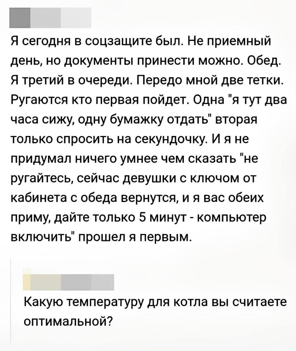– Я сегодня в соцзащите был. Не приемный день, но документы принести можно. Обед. Я третий в очереди. Передо мной две тетки. Ругаются кто первая пойдет. Одна «я тут два часа сижу, одну бумажку отдать» вторая только спросить на секундочку. И я не придумал ничего умнее чем сказать «не ругайтесь, сейчас девушки с ключом от кабинета с обеда вернутся, и я вас обеих приму, дайте только 5 минут – компьютер включить» прошел я первым.
– Какую температуру для котла вы считаете оптимальной?