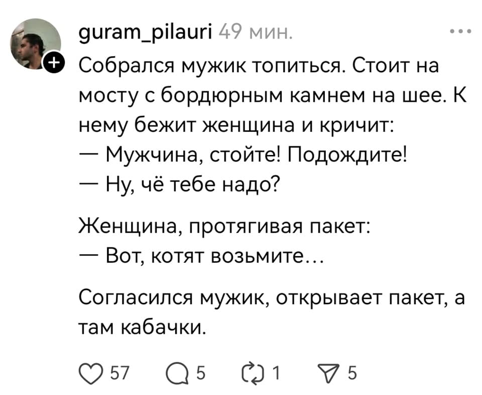 Собрался мужик топиться. Стоит на мосту с бордюрным камнем на шее. К нему бежит женщина и кричит:
– Мужчина, стойте! Подождите!
– Ну, чё тебе надо?
Женщина, протягивая пакет:
– Вот, котят возьмите...
Согласился мужик, открывает пакет, а там кабачки.