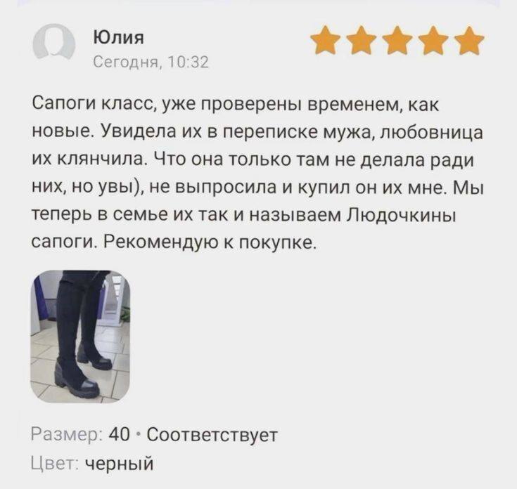 Отзыв на сапоги:
– Сапоги класс, уже проверены временем, как новые. Увидела их в переписке мужа, любовница их клянчила. Что она только там не делала ради них, но увы), не выпросила и купил он их мне. Мы теперь в семье их так и называем Людочкины сапоги. Рекомендую к покупке.
Размер: 40 , Соответствует.
Цвет: черный.